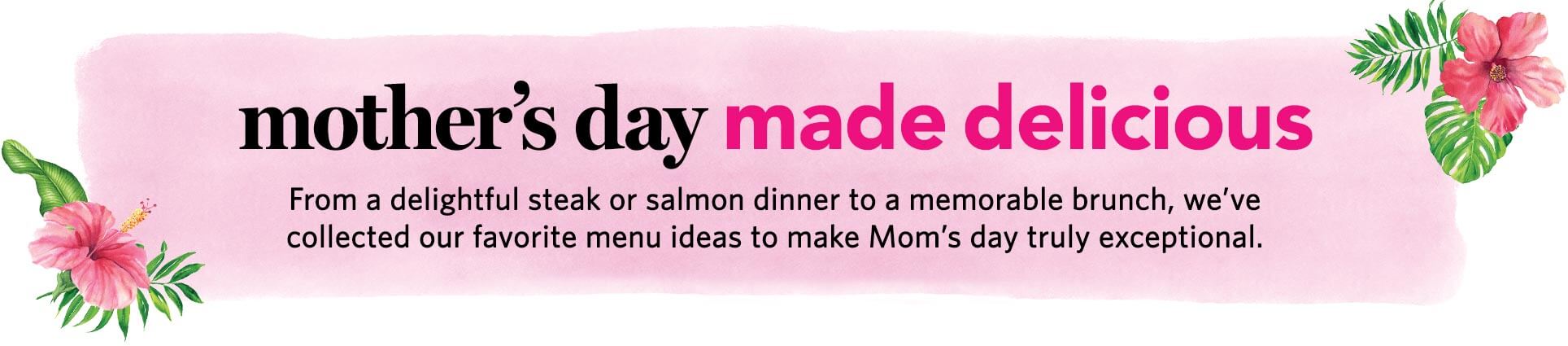 mother’s day made delicious - From a delightful steak or salmon dinner, to a memorable brunch, we’ve collected our favorite menu ideas to make mom’s day truly exceptional.